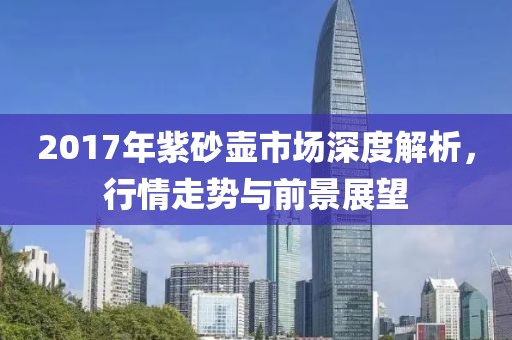 2017年紫砂壶市场深度解析，行情走势与前景展望
