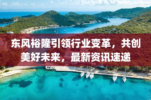 东风裕隆引领行业变革，共创美好未来，最新资讯速递