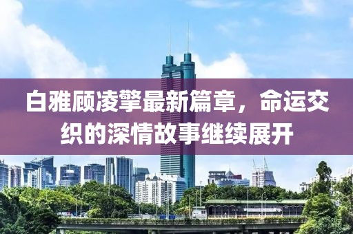 白雅顾凌擎最新篇章，命运交织的深情故事继续展开