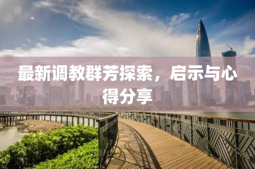 最新调教群芳探索，启示与心得分享
