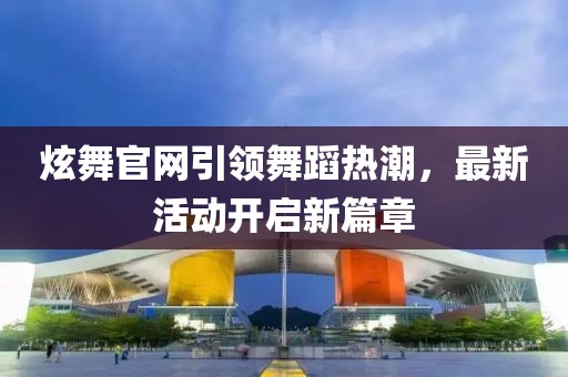 炫舞官网引领舞蹈热潮，最新活动开启新篇章