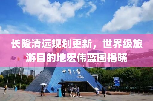 长隆清远规划更新，世界级旅游目的地宏伟蓝图揭晓
