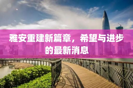 雅安重建新篇章，希望与进步的最新消息