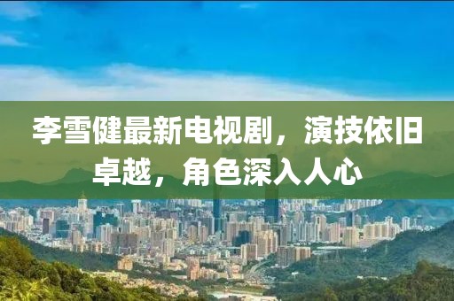 李雪健最新电视剧，演技依旧卓越，角色深入人心