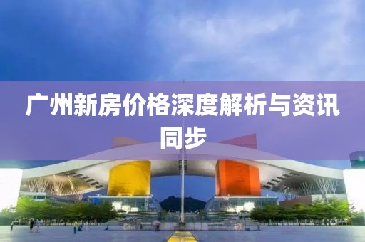 广州新房价格深度解析与资讯同步