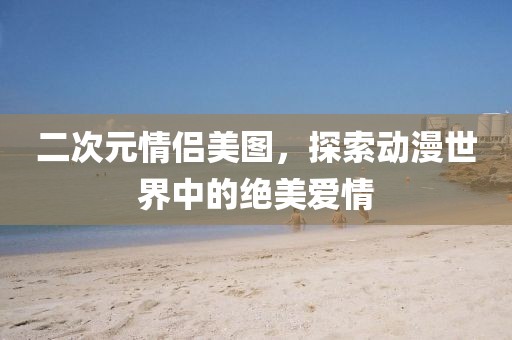二次元情侣美图，探索动漫世界中的绝美爱情