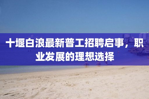 十堰白浪最新普工招聘启事，职业发展的理想选择