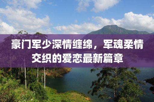 豪门军少深情缠绵，军魂柔情交织的爱恋最新篇章