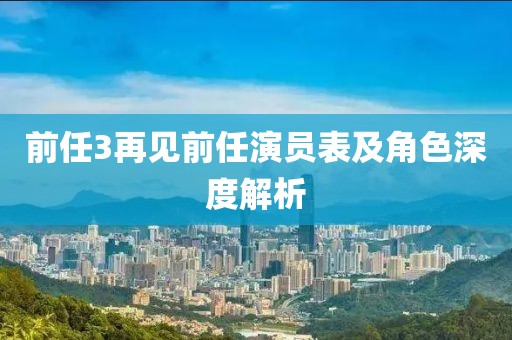 前任3再见前任演员表及角色深度解析