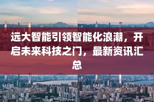远大智能引领智能化浪潮，开启未来科技之门，最新资讯汇总