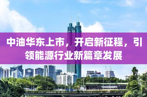 中油华东上市，开启新征程，引领能源行业新篇章发展