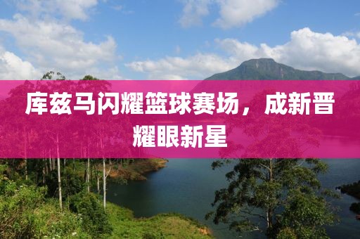 库兹马闪耀篮球赛场，成新晋耀眼新星