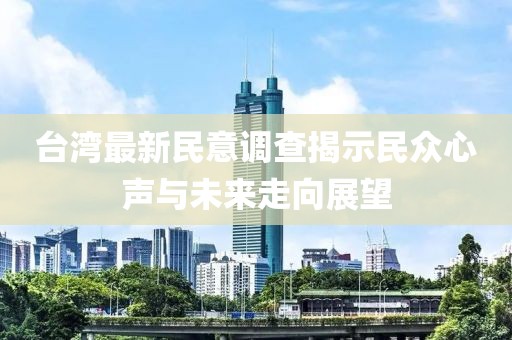 台湾最新民意调查揭示民众心声与未来走向展望