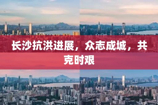 长沙抗洪进展，众志成城，共克时艰