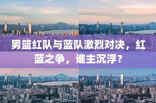 男篮红队与蓝队激烈对决，红蓝之争，谁主沉浮？
