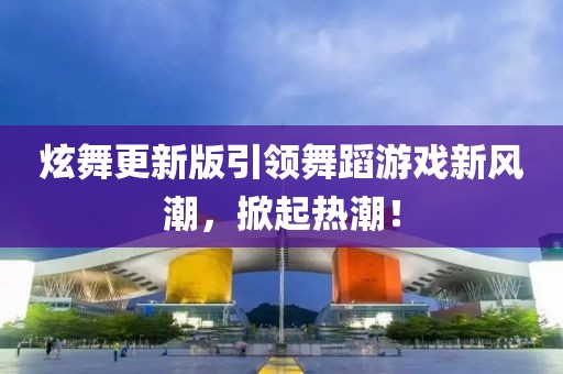 炫舞更新版引领舞蹈游戏新风潮，掀起热潮！