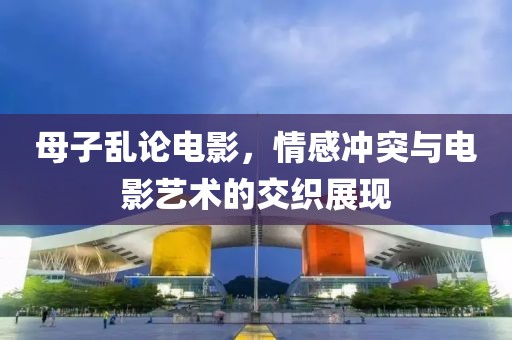 母子乱论电影，情感冲突与电影艺术的交织展现