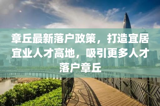 章丘最新落户政策，打造宜居宜业人才高地，吸引更多人才落户章丘