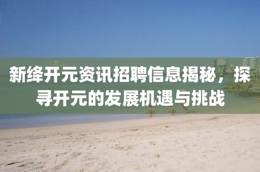 新绛开元资讯招聘信息揭秘，探寻开元的发展机遇与挑战