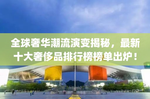 全球奢华潮流演变揭秘，最新十大奢侈品排行榜榜单出炉！