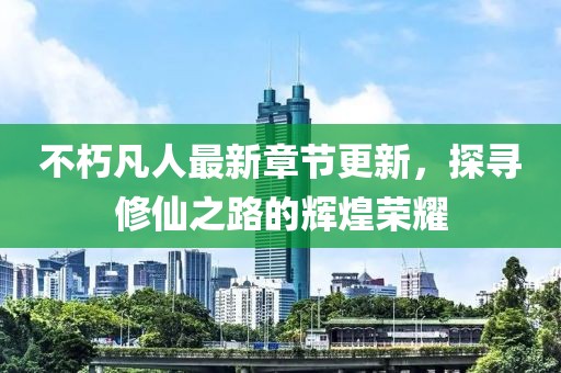 不朽凡人最新章节更新，探寻修仙之路的辉煌荣耀