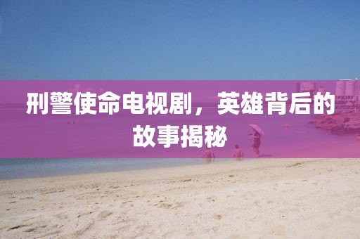 刑警使命电视剧，英雄背后的故事揭秘