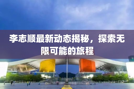 李志顺最新动态揭秘，探索无限可能的旅程
