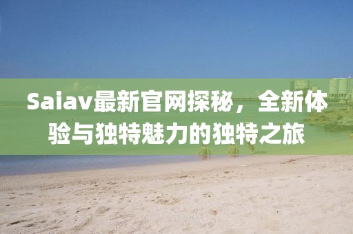 Saiav最新官网探秘，全新体验与独特魅力的独特之旅