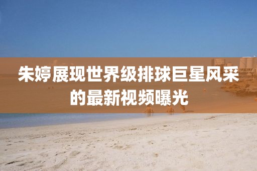 朱婷展现世界级排球巨星风采的最新视频曝光