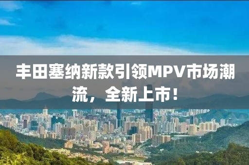 丰田塞纳新款引领MPV市场潮流，全新上市！