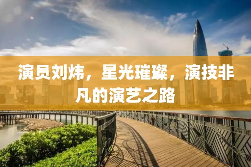 演员刘炜，星光璀璨，演技非凡的演艺之路