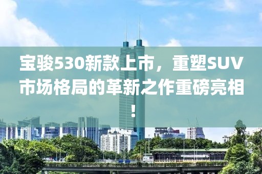 宝骏530新款上市，重塑SUV市场格局的革新之作重磅亮相！