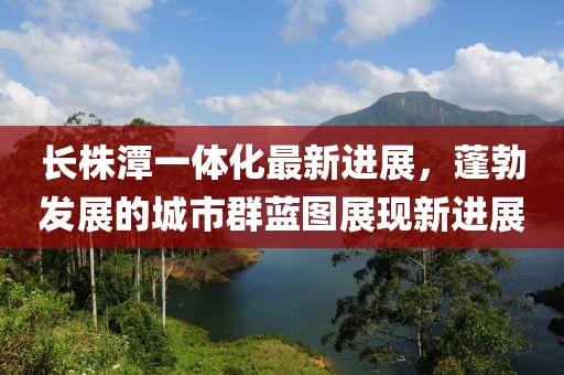 长株潭一体化最新进展，蓬勃发展的城市群蓝图展现新进展