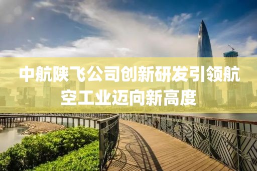 中航陕飞公司创新研发引领航空工业迈向新高度