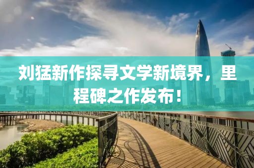 刘猛新作探寻文学新境界，里程碑之作发布！