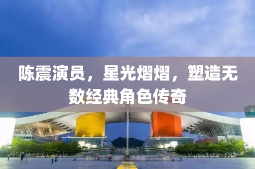 陈震演员，星光熠熠，塑造无数经典角色传奇