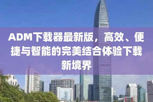 ADM下载器最新版，高效、便捷与智能的完美结合体验下载新境界