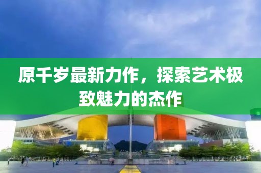 原千岁最新力作，探索艺术极致魅力的杰作