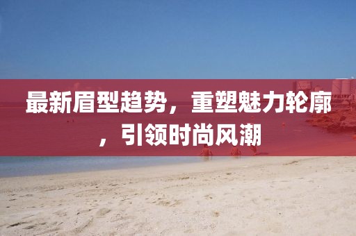 最新眉型趋势，重塑魅力轮廓，引领时尚风潮