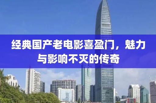 经典国产老电影喜盈门，魅力与影响不灭的传奇