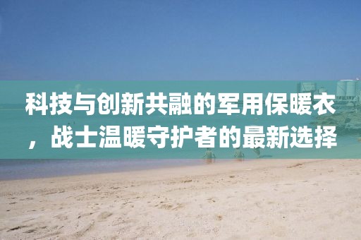 科技与创新共融的军用保暖衣，战士温暖守护者的最新选择