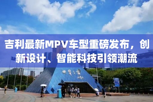 吉利最新MPV车型重磅发布，创新设计、智能科技引领潮流