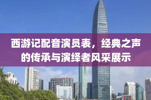 西游记配音演员表，经典之声的传承与演绎者风采展示