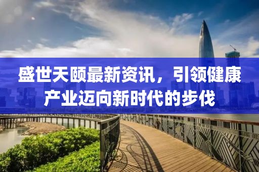 盛世天颐最新资讯，引领健康产业迈向新时代的步伐