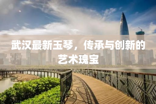 武汉最新玉琴，传承与创新的艺术瑰宝