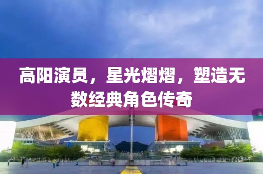 高阳演员，星光熠熠，塑造无数经典角色传奇