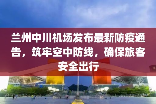 兰州中川机场发布最新防疫通告，筑牢空中防线，确保旅客安全出行