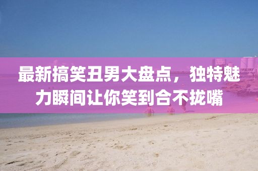 最新搞笑丑男大盘点，独特魅力瞬间让你笑到合不拢嘴