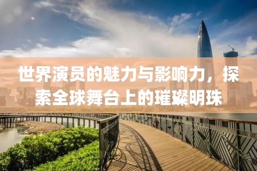 世界演员的魅力与影响力，探索全球舞台上的璀璨明珠