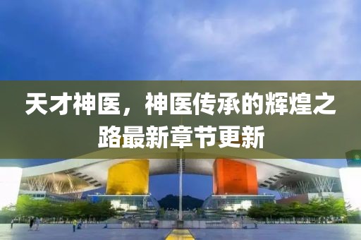 天才神医，神医传承的辉煌之路最新章节更新
